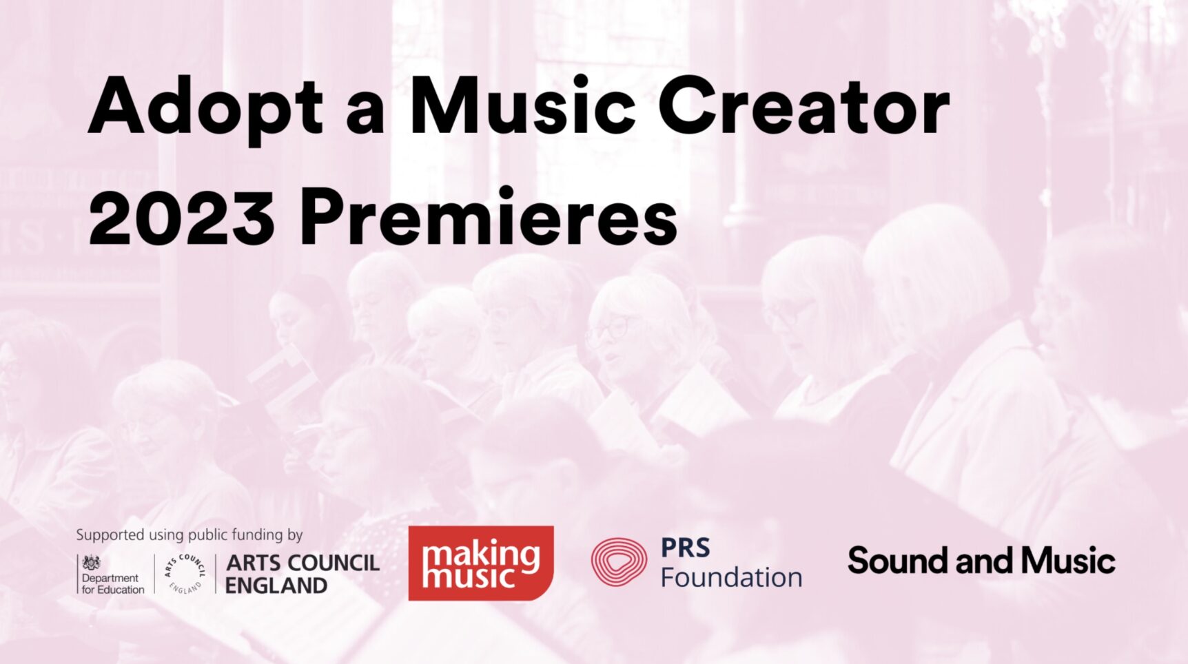 Black text reading ‘Adopt a Music Creator 2023 Premieres’ on top of a pink monochrome image of choir singers in the background. At the bottom are the Arts Council England Department for Education logo, the Making Music logo, the PRS Foundation logo and the Sound and Music logo.
